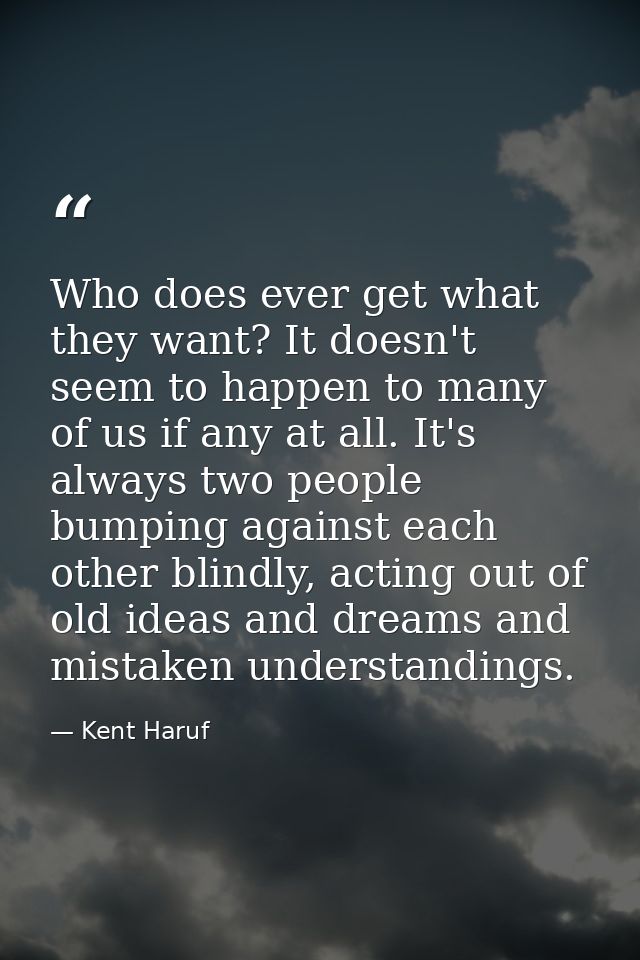 Who does ever get what they want? It doesn't seem to happen to many of us if any at all. It's always two people bumping  — Kent Haruf