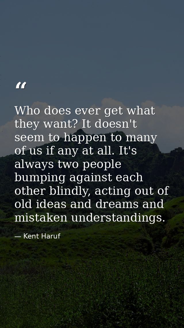Who does ever get what they want? It doesn't seem to happen to many of us if any at all. It's always two people bumping  — Kent Haruf