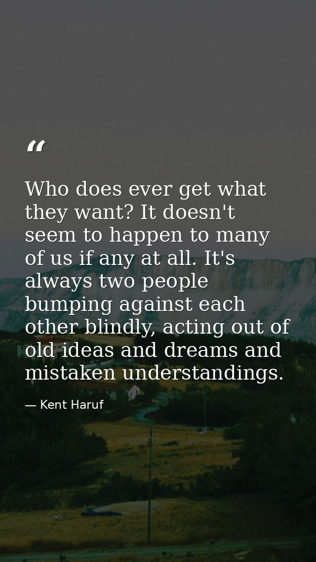 Who does ever get what they want? It doesn't seem to happen to many of us if any at all. It's always two people bumping  — Kent Haruf