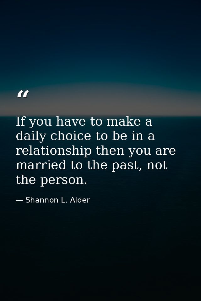 If you have to make a daily choice to be in a relationship then you are married to the past, not the person. — Shannon L. Alder