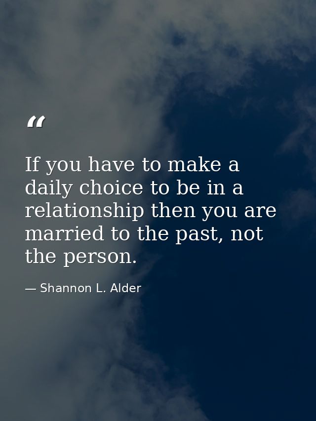 If you have to make a daily choice to be in a relationship then you are married to the past, not the person. — Shannon L. Alder