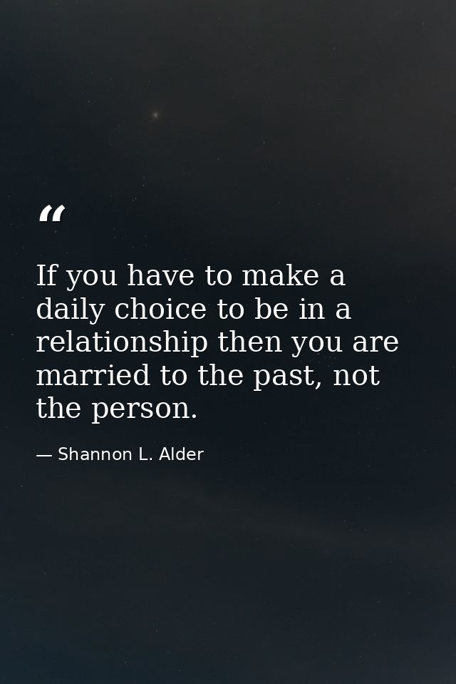 If you have to make a daily choice to be in a relationship then you are married to the past, not the person. — Shannon L. Alder