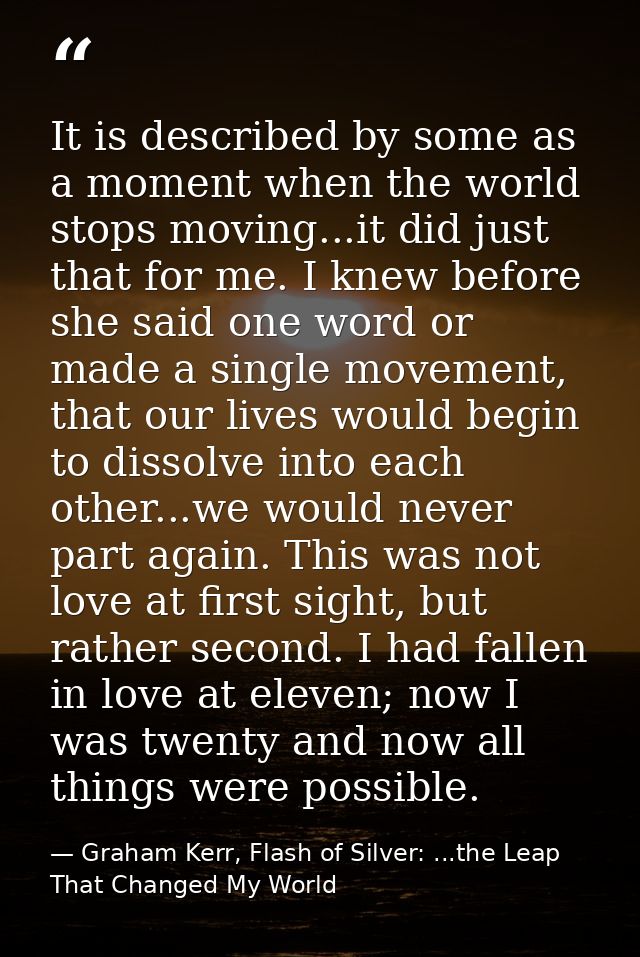 It is described by some as a moment when the world stops moving...it did just that for me. I knew before she said one wo — Graham Kerr, Flash of Silver: ...the Leap That Changed My World