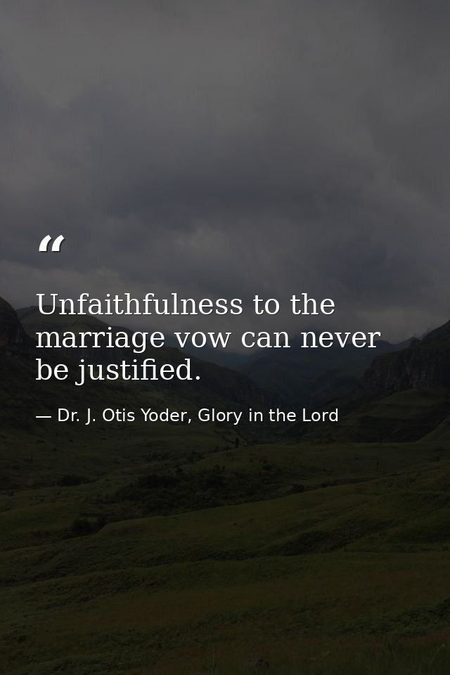 Unfaithfulness to the marriage vow can never be justified. — Dr. J. Otis Yoder, Glory in the Lord