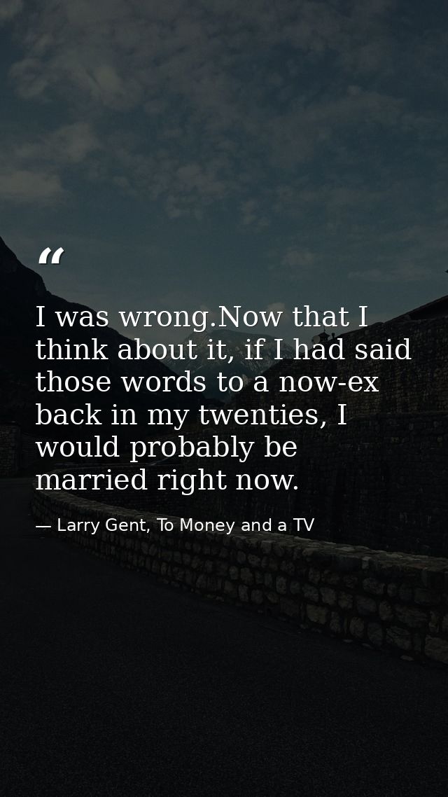 I was wrong.Now that I think about it, if I had said those words to a now-ex back in my twenties, I would probably be ma — Larry Gent, To Money and a TV