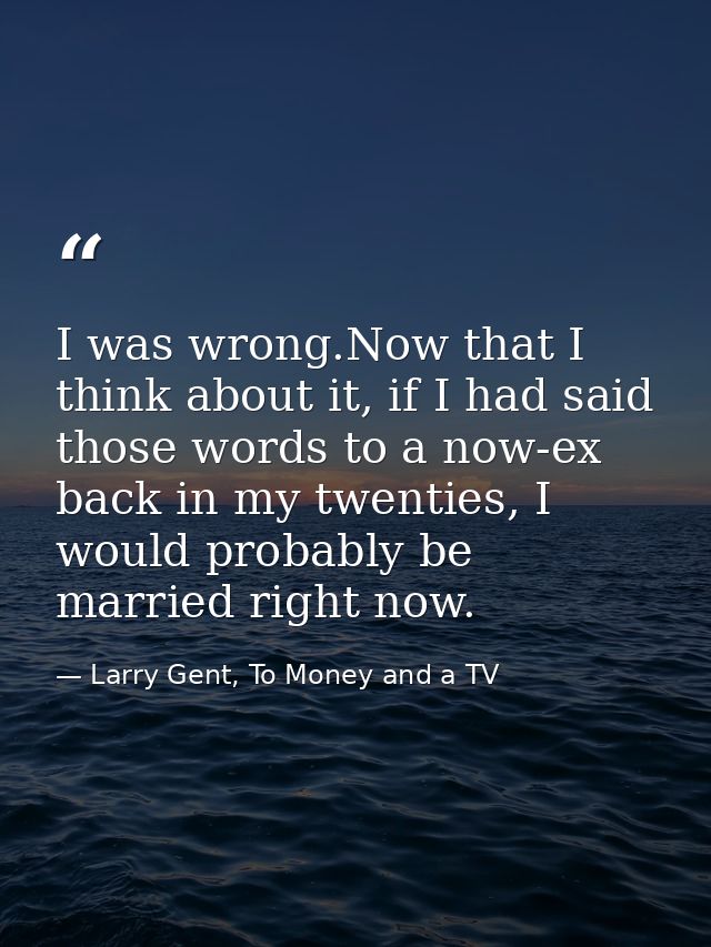 I was wrong.Now that I think about it, if I had said those words to a now-ex back in my twenties, I would probably be ma — Larry Gent, To Money and a TV