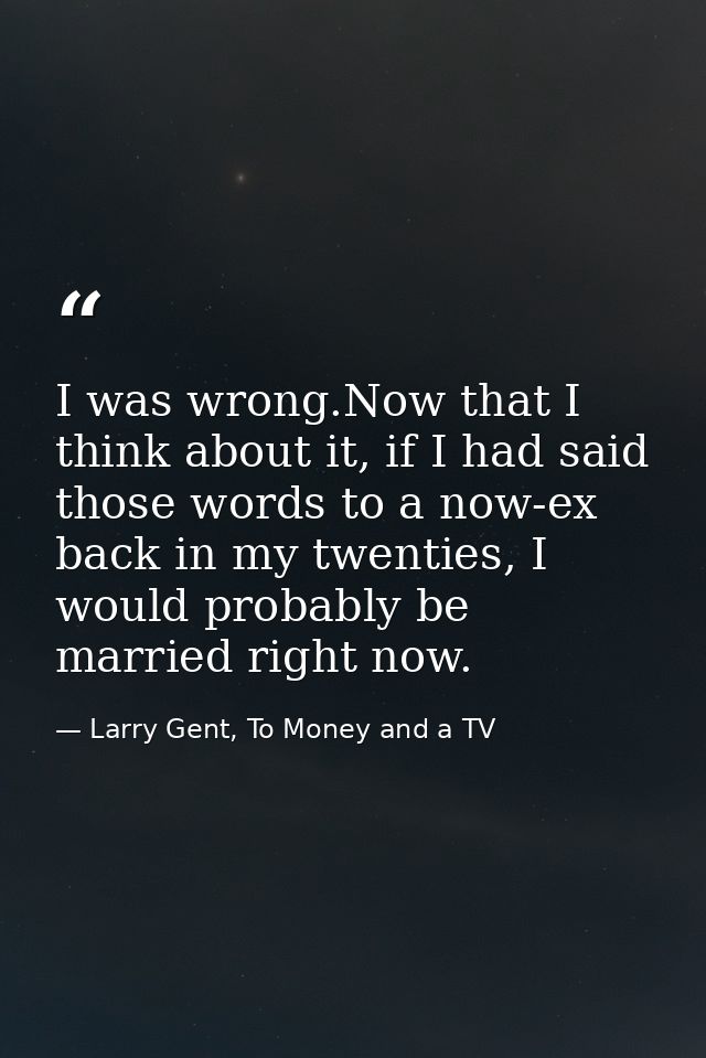 I was wrong.Now that I think about it, if I had said those words to a now-ex back in my twenties, I would probably be ma — Larry Gent, To Money and a TV