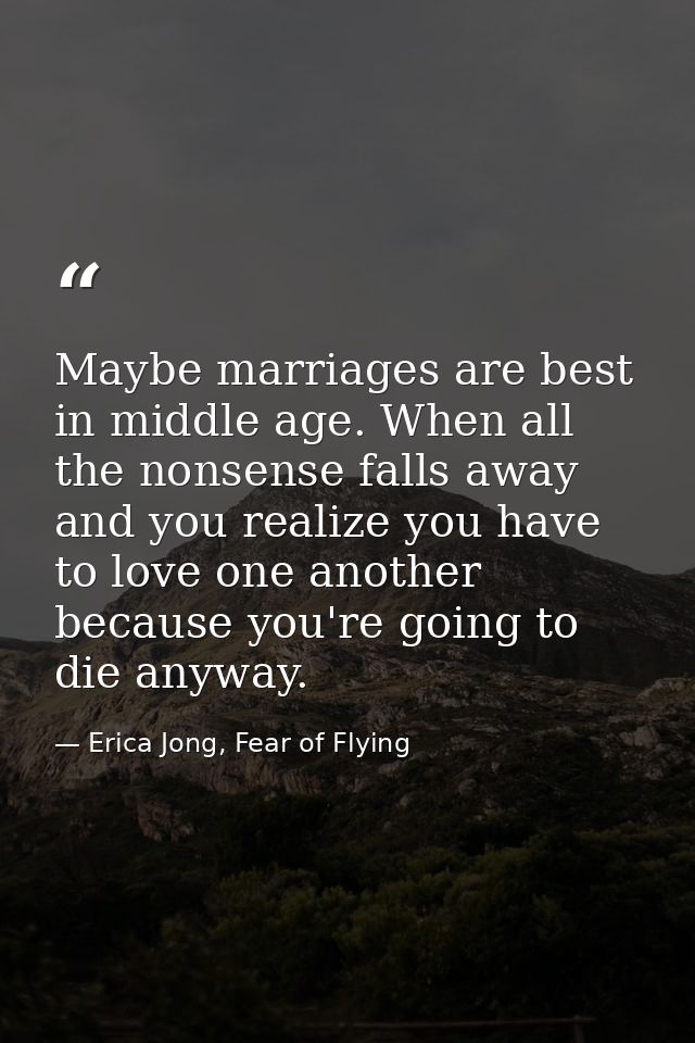 Maybe marriages are best in middle age. When all the nonsense falls away and you realize you have to love one another be — Erica Jong, Fear of Flying