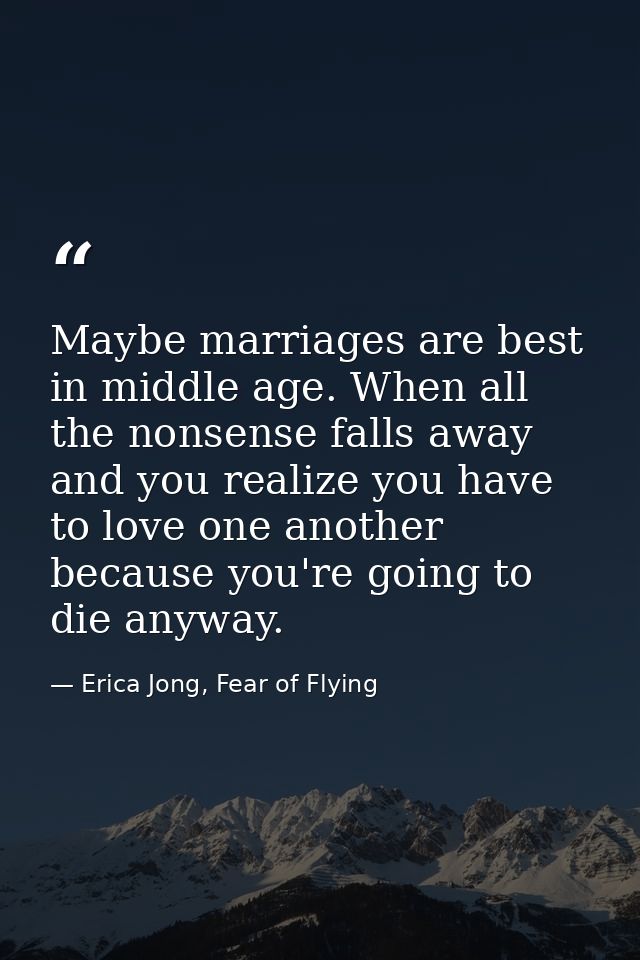 Maybe marriages are best in middle age. When all the nonsense falls away and you realize you have to love one another be — Erica Jong, Fear of Flying
