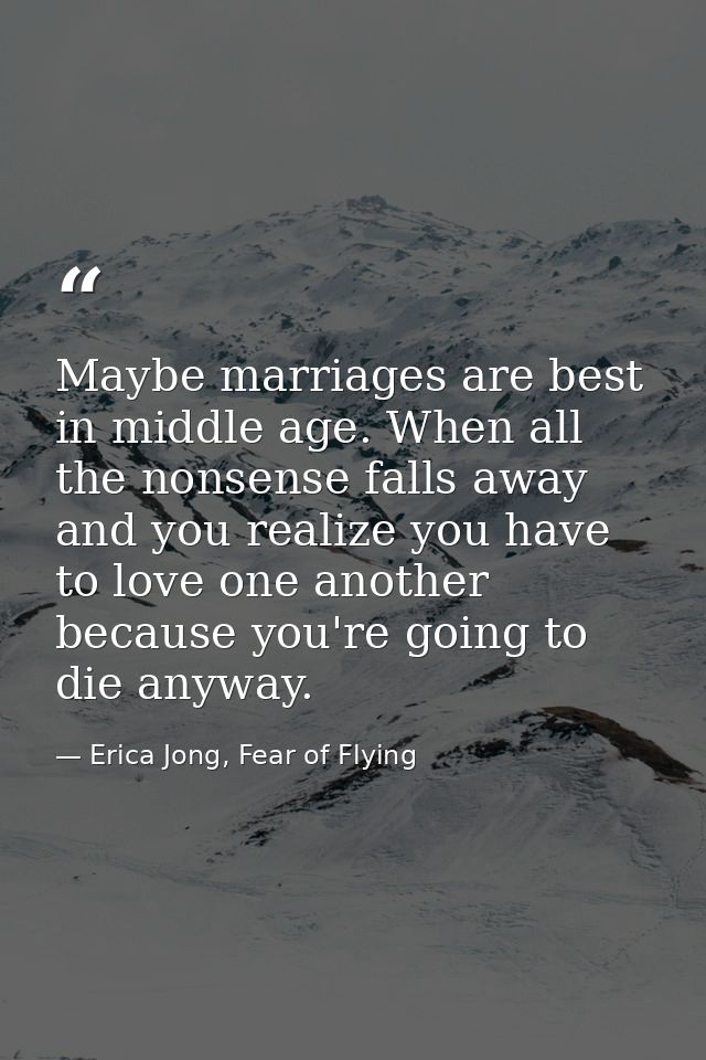 Maybe marriages are best in middle age. When all the nonsense falls away and you realize you have to love one another be — Erica Jong, Fear of Flying