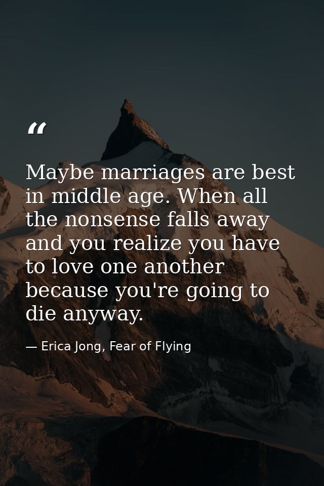 Maybe marriages are best in middle age. When all the nonsense falls away and you realize you have to love one another be — Erica Jong, Fear of Flying