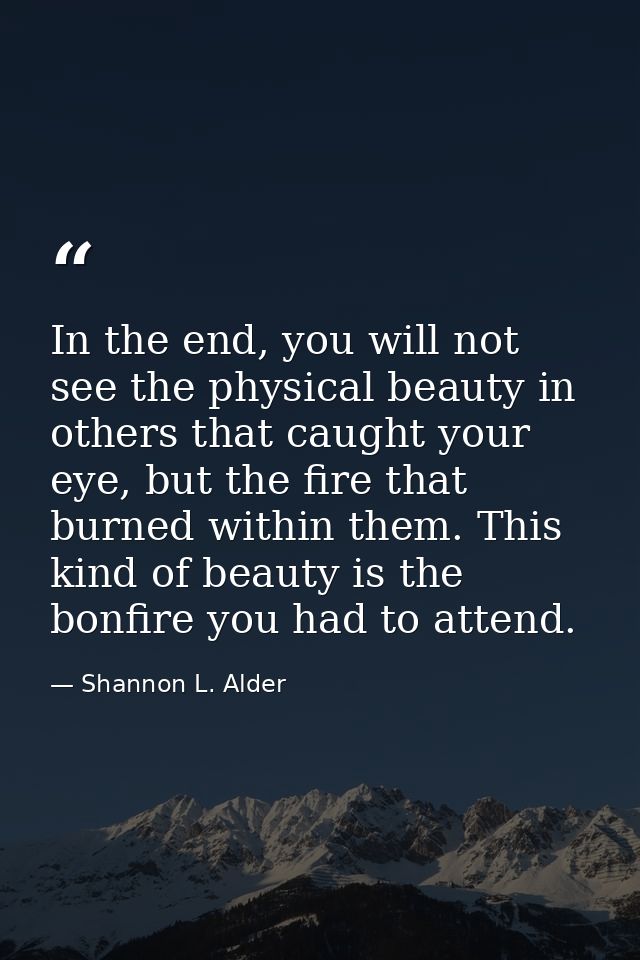 In the end, you will not see the physical beauty in others that caught your eye, but the fire that burned within them. T — Shannon L. Alder