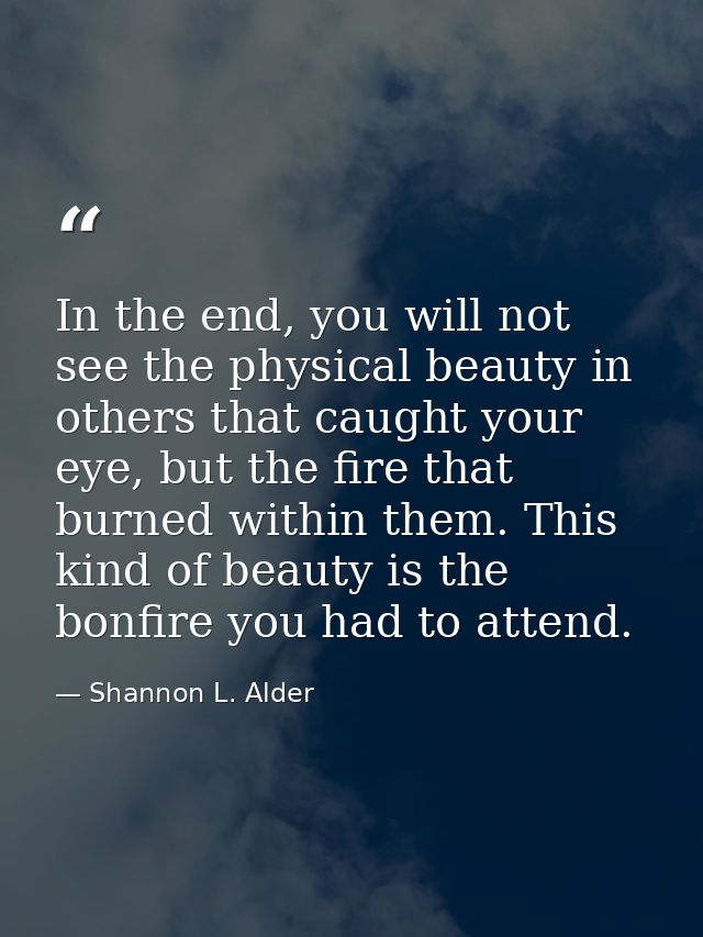 In the end, you will not see the physical beauty in others that caught your eye, but the fire that burned within them. T — Shannon L. Alder