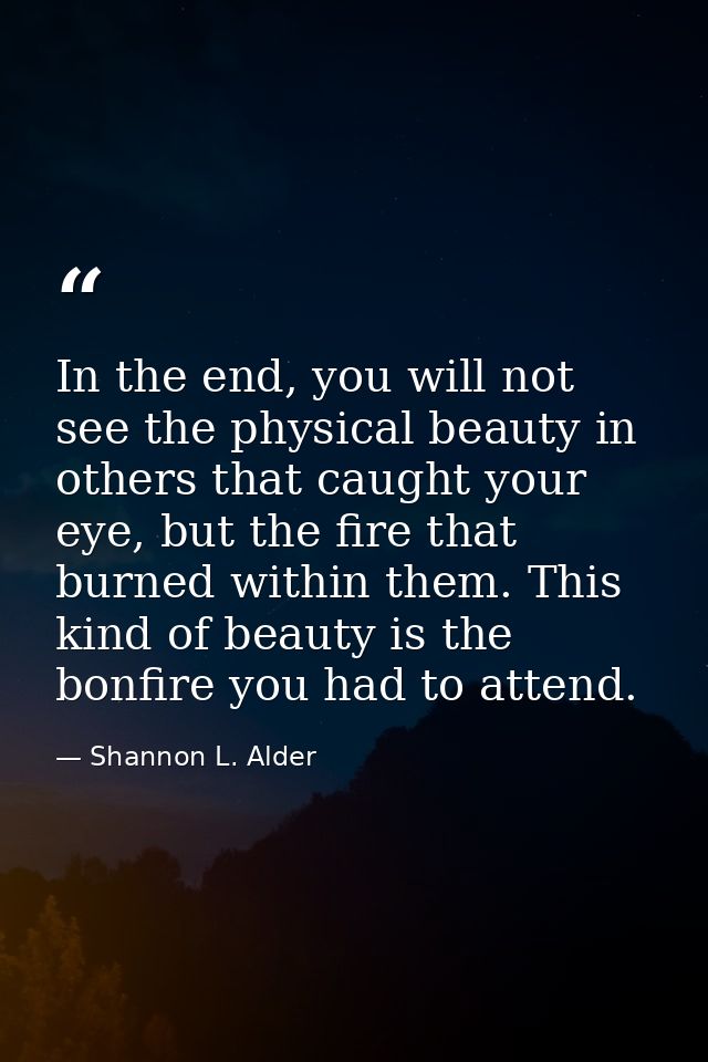 In the end, you will not see the physical beauty in others that caught your eye, but the fire that burned within them. T — Shannon L. Alder