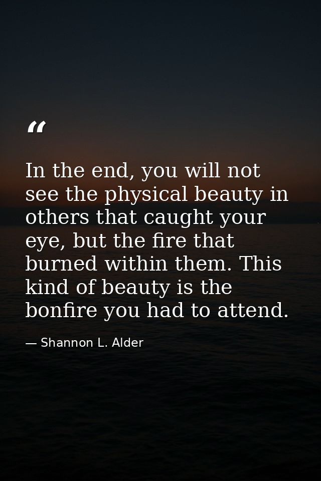 In the end, you will not see the physical beauty in others that caught your eye, but the fire that burned within them. T — Shannon L. Alder