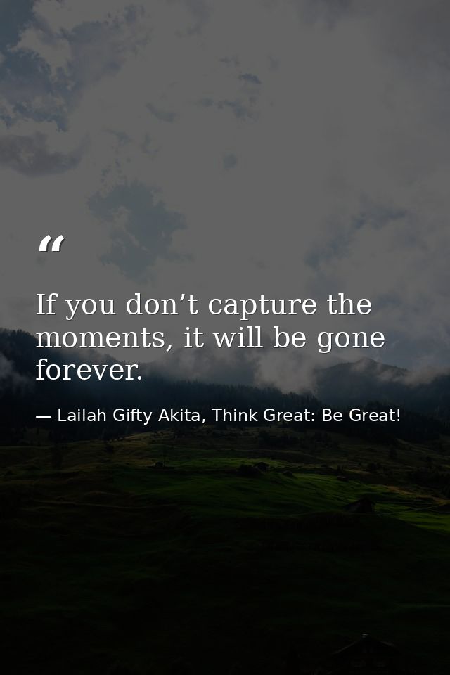 If you don’t capture the moments, it will be gone forever. — Lailah Gifty Akita, Think Great: Be Great!