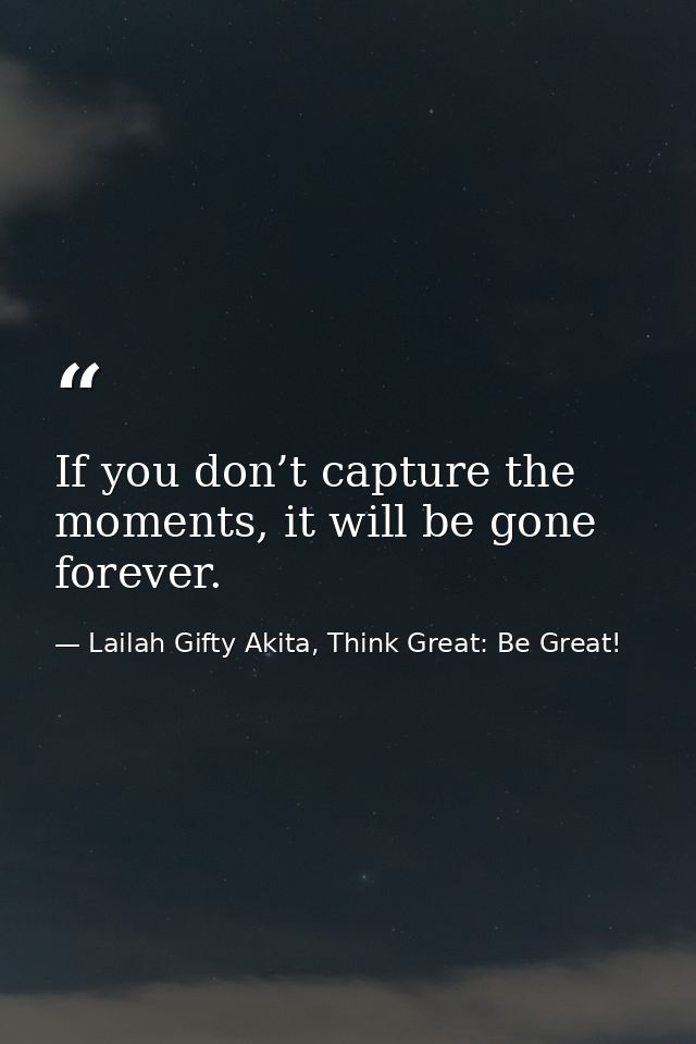 If you don’t capture the moments, it will be gone forever. — Lailah Gifty Akita, Think Great: Be Great!