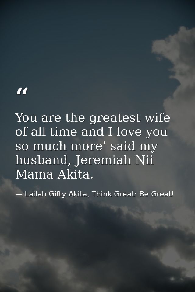You are the greatest wife of all time and I love you so much more’ said my husband, Jeremiah Nii Mama Akita. — Lailah Gifty Akita, Think Great: Be Great!