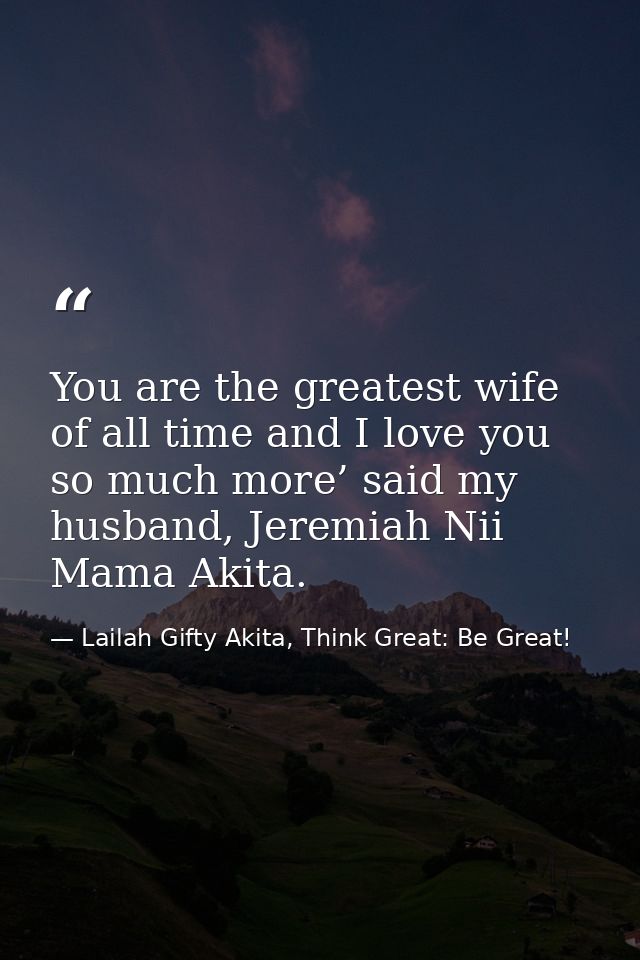 You are the greatest wife of all time and I love you so much more’ said my husband, Jeremiah Nii Mama Akita. — Lailah Gifty Akita, Think Great: Be Great!