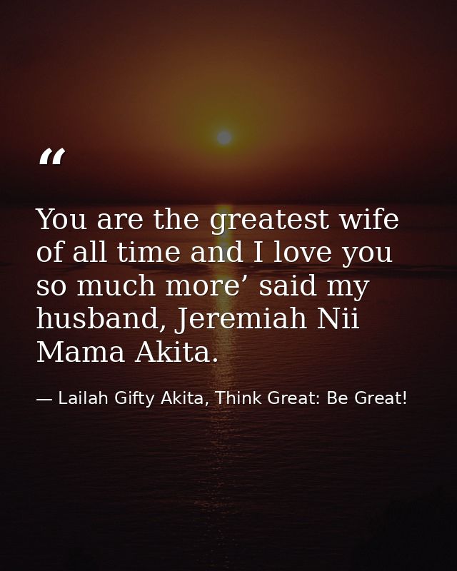 You are the greatest wife of all time and I love you so much more’ said my husband, Jeremiah Nii Mama Akita. — Lailah Gifty Akita, Think Great: Be Great!