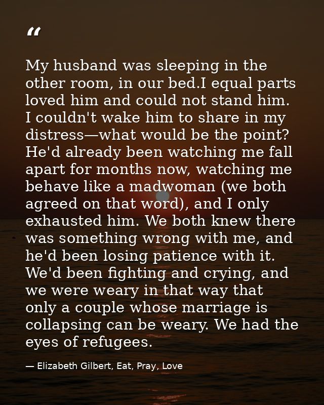 My husband was sleeping in the other room, in our bed.I equal parts loved him and could not stand him. I couldn't wake h — Elizabeth Gilbert, Eat, Pray, Love