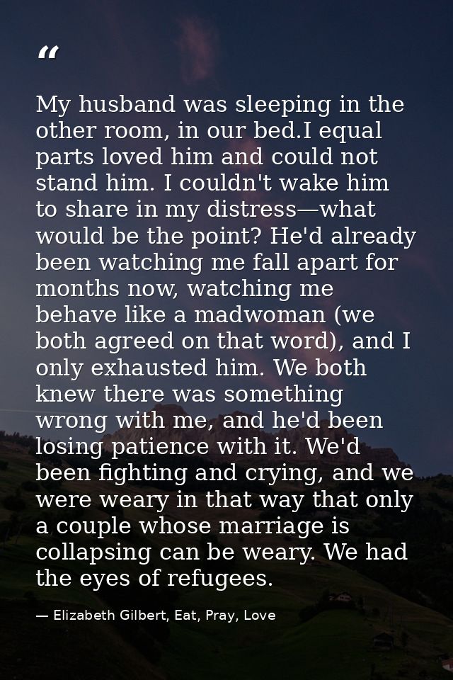 My husband was sleeping in the other room, in our bed.I equal parts loved him and could not stand him. I couldn't wake h — Elizabeth Gilbert, Eat, Pray, Love