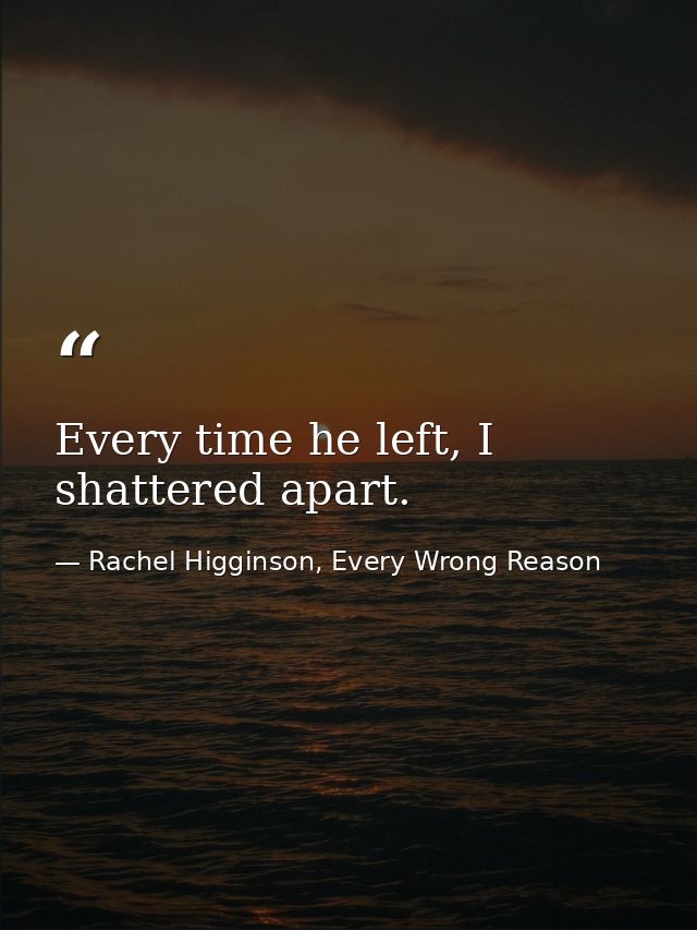Every time he left, I shattered apart. — Rachel Higginson, Every Wrong Reason