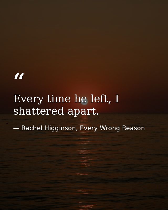 Every time he left, I shattered apart. — Rachel Higginson, Every Wrong Reason