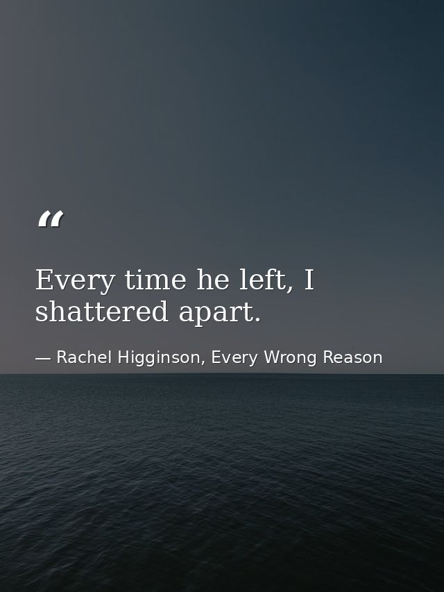 Every time he left, I shattered apart. — Rachel Higginson, Every Wrong Reason