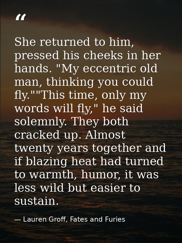 She returned to him, pressed his cheeks in her hands. "My eccentric old man, thinking you could fly.""This time, only my — Lauren Groff, Fates and Furies