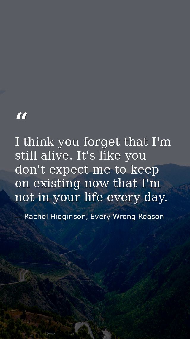 I think you forget that I'm still alive. It's like you don't expect me to keep on existing now that I'm not in your life — Rachel Higginson, Every Wrong Reason