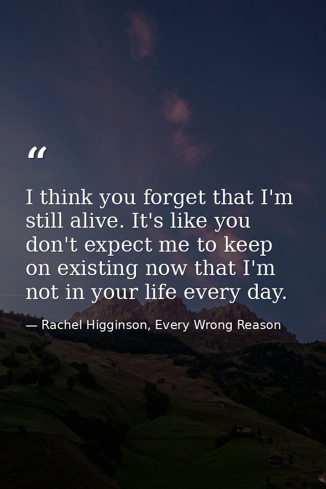 I think you forget that I'm still alive. It's like you don't expect me to keep on existing now that I'm not in your life — Rachel Higginson, Every Wrong Reason