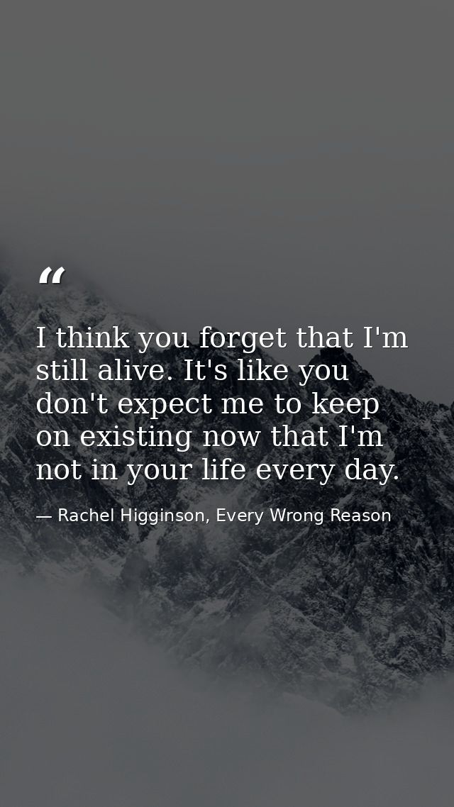 I think you forget that I'm still alive. It's like you don't expect me to keep on existing now that I'm not in your life — Rachel Higginson, Every Wrong Reason