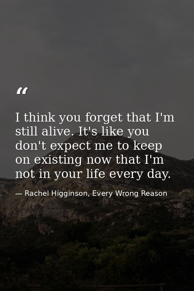 I think you forget that I'm still alive. It's like you don't expect me to keep on existing now that I'm not in your life — Rachel Higginson, Every Wrong Reason