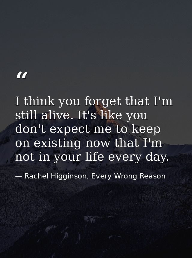 I think you forget that I'm still alive. It's like you don't expect me to keep on existing now that I'm not in your life — Rachel Higginson, Every Wrong Reason
