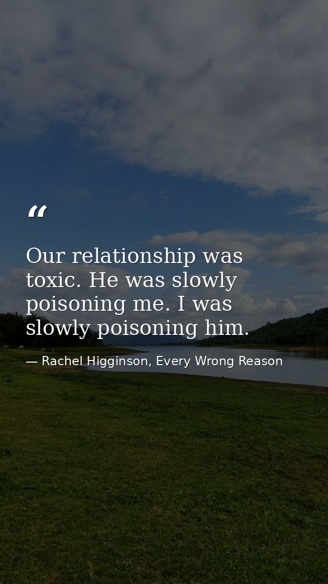 Our relationship was toxic. He was slowly poisoning me. I was slowly poisoning him. — Rachel Higginson, Every Wrong Reason