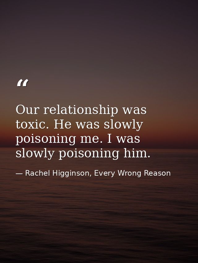 Our relationship was toxic. He was slowly poisoning me. I was slowly poisoning him. — Rachel Higginson, Every Wrong Reason