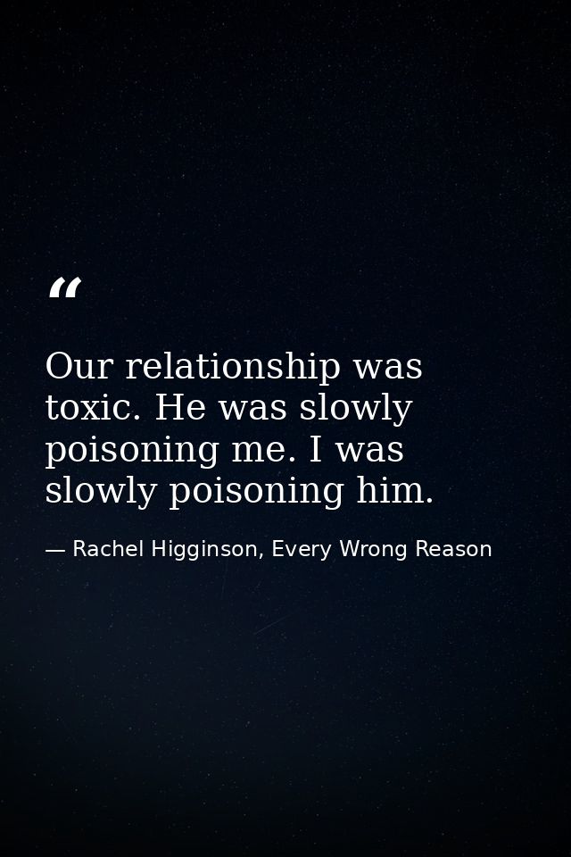 Our relationship was toxic. He was slowly poisoning me. I was slowly poisoning him. — Rachel Higginson, Every Wrong Reason