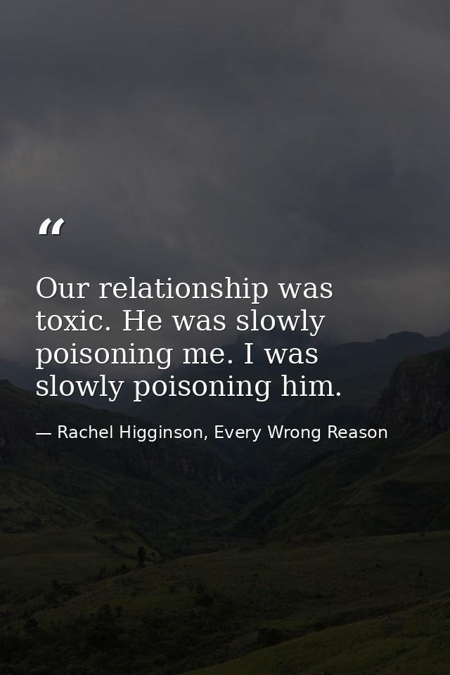 Our relationship was toxic. He was slowly poisoning me. I was slowly poisoning him. — Rachel Higginson, Every Wrong Reason
