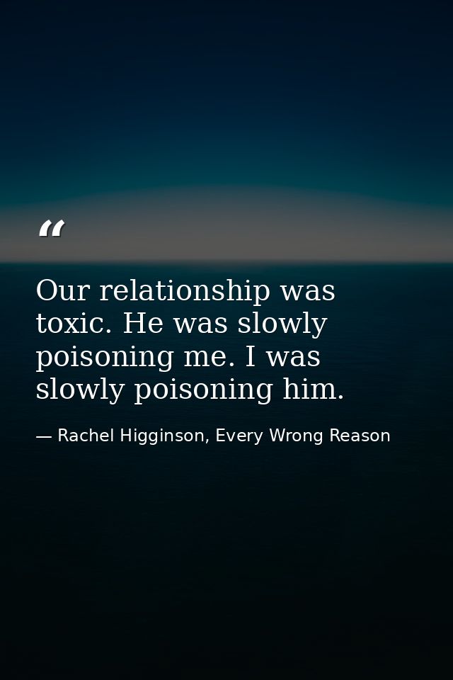 Our relationship was toxic. He was slowly poisoning me. I was slowly poisoning him. — Rachel Higginson, Every Wrong Reason