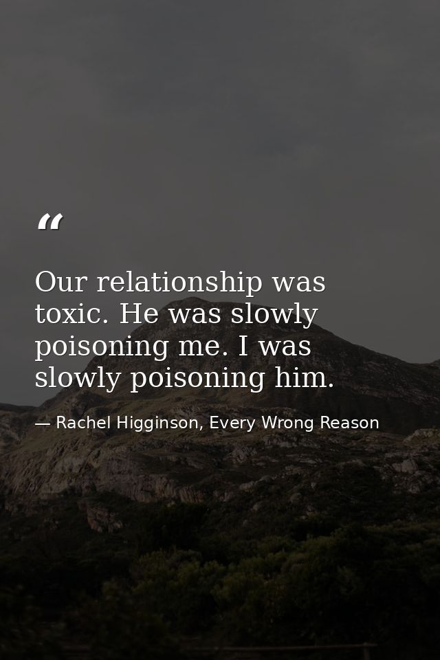 Our relationship was toxic. He was slowly poisoning me. I was slowly poisoning him. — Rachel Higginson, Every Wrong Reason