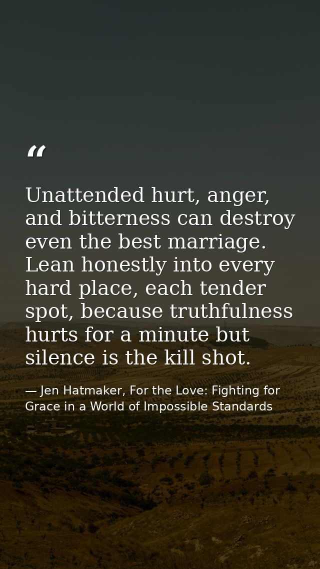 Unattended hurt, anger, and bitterness can destroy even the best marriage. Lean honestly into every hard place, each ten — Jen Hatmaker, For the Love: Fighting for Grace in a World of Impossible Standards