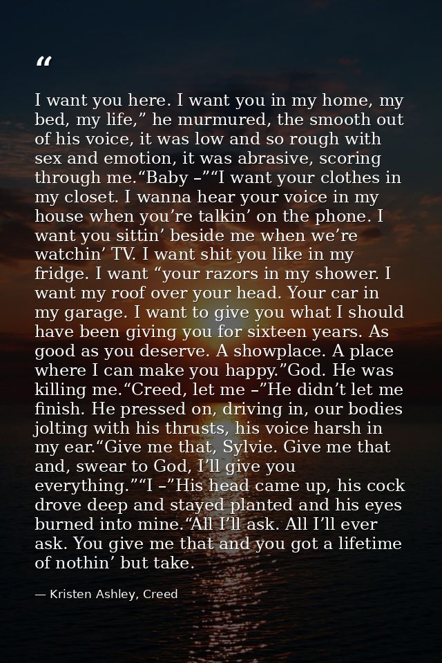 I want you here. I want you in my home, my bed, my life,” he murmured, the smooth out of his voice, it was low and so ro — Kristen Ashley, Creed