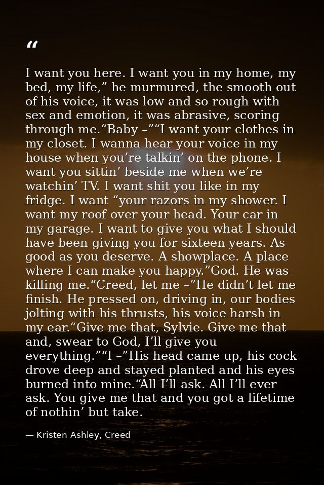 I want you here. I want you in my home, my bed, my life,” he murmured, the smooth out of his voice, it was low and so ro — Kristen Ashley, Creed