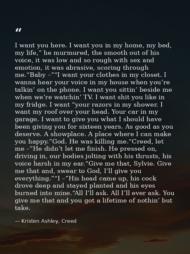 I want you here. I want you in my home, my bed, my life,” he murmured, the smooth out of his voice, it was low and so ro — Kristen Ashley, Creed