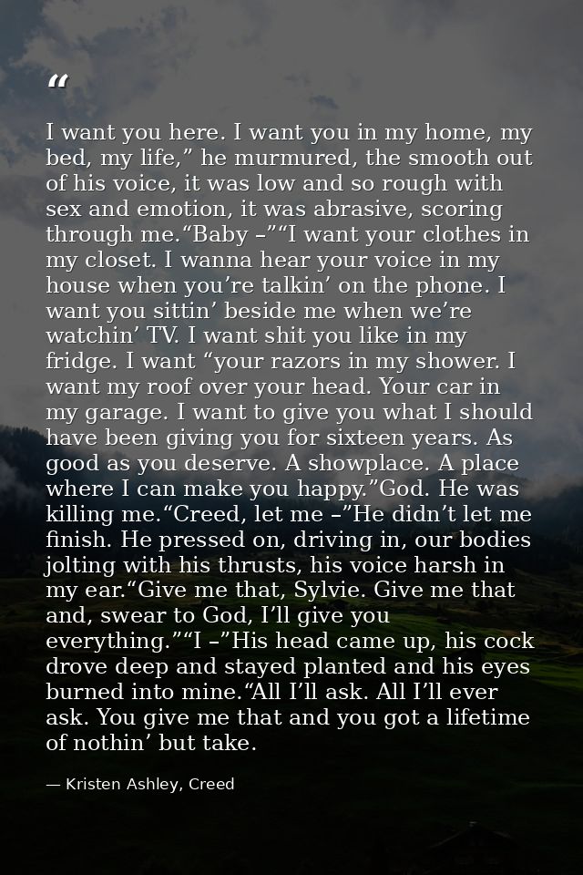I want you here. I want you in my home, my bed, my life,” he murmured, the smooth out of his voice, it was low and so ro — Kristen Ashley, Creed