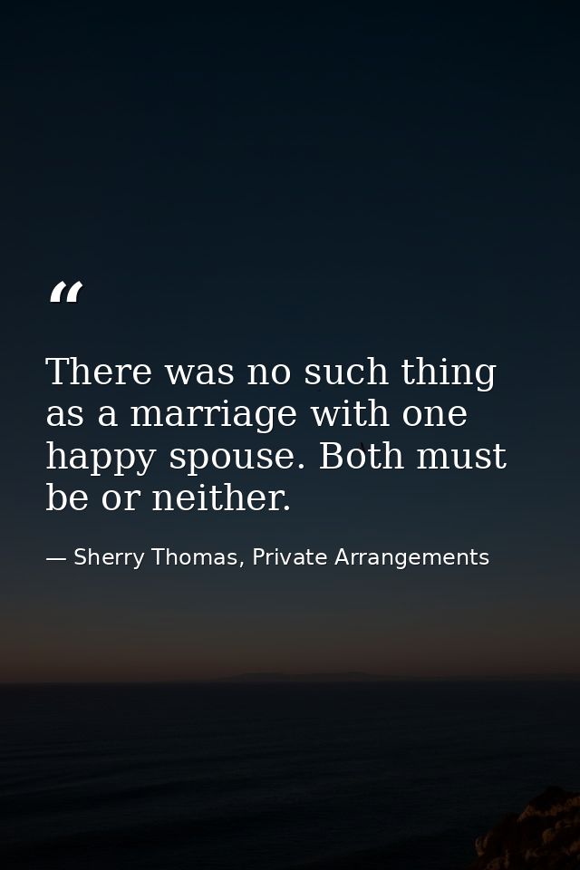 There was no such thing as a marriage with one happy spouse. Both must be or neither. — Sherry Thomas, Private Arrangements