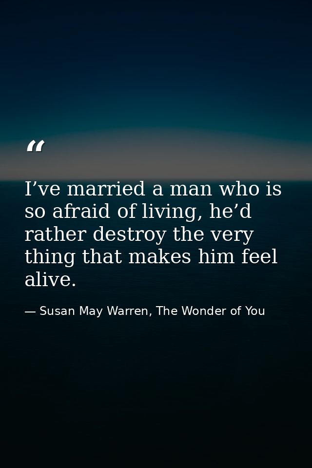 I’ve married a man who is so afraid of living, he’d rather destroy the very thing that makes him feel alive. — Susan May Warren, The Wonder of You