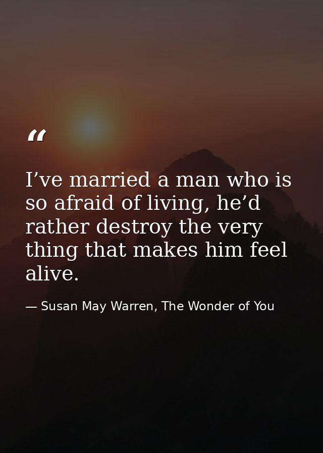 I’ve married a man who is so afraid of living, he’d rather destroy the very thing that makes him feel alive. — Susan May Warren, The Wonder of You