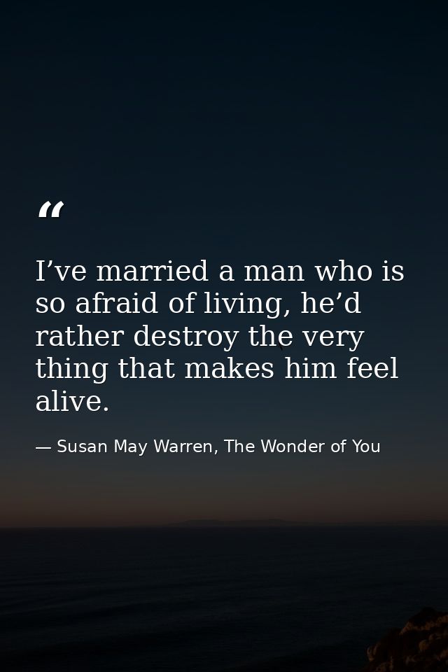 I’ve married a man who is so afraid of living, he’d rather destroy the very thing that makes him feel alive. — Susan May Warren, The Wonder of You